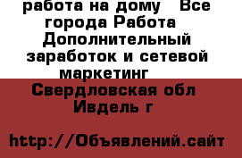 работа на дому - Все города Работа » Дополнительный заработок и сетевой маркетинг   . Свердловская обл.,Ивдель г.